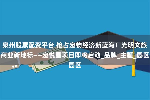 泉州股票配资平台 抢占宠物经济新蓝海！光明文旅商业新地标——宠悦星项目即将启动_品牌_主题_园区